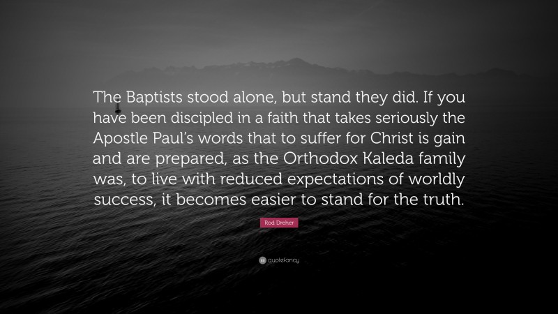 Rod Dreher Quote: “The Baptists stood alone, but stand they did. If you have been discipled in a faith that takes seriously the Apostle Paul’s words that to suffer for Christ is gain and are prepared, as the Orthodox Kaleda family was, to live with reduced expectations of worldly success, it becomes easier to stand for the truth.”