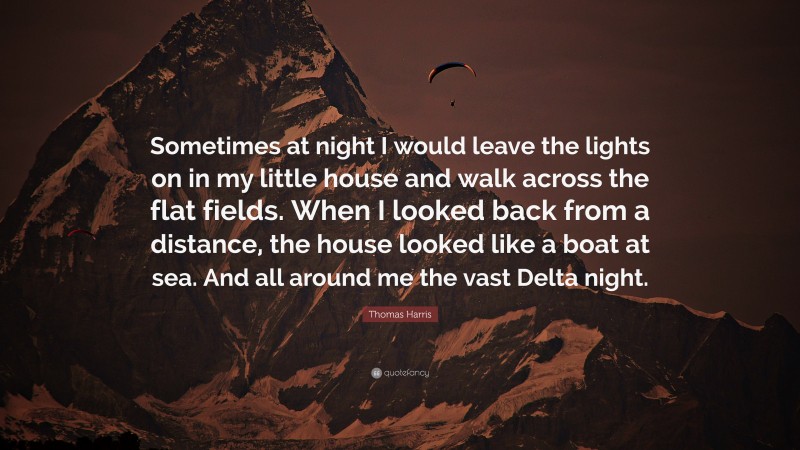 Thomas Harris Quote: “Sometimes at night I would leave the lights on in my little house and walk across the flat fields. When I looked back from a distance, the house looked like a boat at sea. And all around me the vast Delta night.”