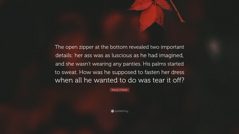 Stacey O'Neale Quote: “The open zipper at the bottom revealed two important details: her ass was as luscious as he had imagined, and she wasn’t wearing any panties. His palms started to sweat. How was he supposed to fasten her dress when all he wanted to do was tear it off?”