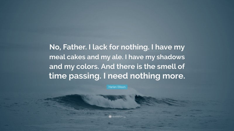 Harlan Ellison Quote: “No, Father. I lack for nothing. I have my meal cakes and my ale. I have my shadows and my colors. And there is the smell of time passing. I need nothing more.”