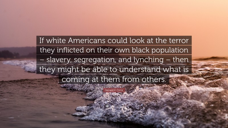 James H. Cone Quote: “If white Americans could look at the terror they inflicted on their own black population – slavery, segregation, and lynching – then they might be able to understand what is coming at them from others.”