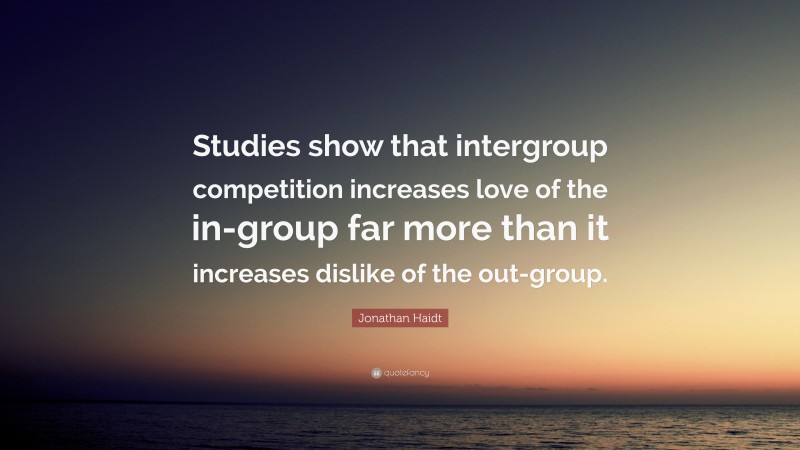 Jonathan Haidt Quote: “Studies show that intergroup competition increases love of the in-group far more than it increases dislike of the out-group.”