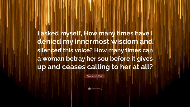 Sue Monk Kidd Quote: “I asked myself, How many times have I denied my innermost wisdom and silenced this voice? How many times can a woman betray her sou before it gives up and ceases calling to her at all?”