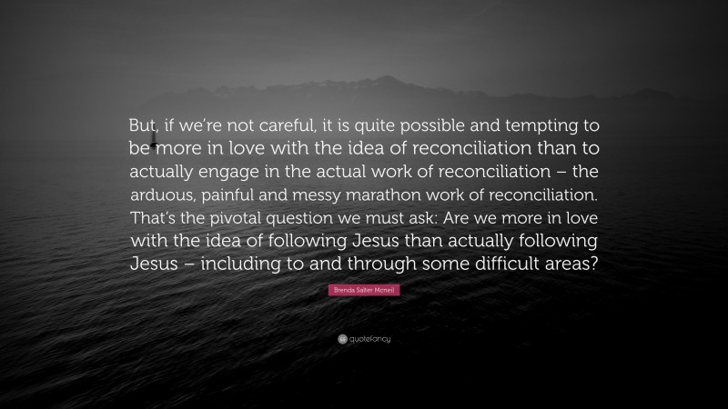 Brenda Salter Mcneil Quote: “But, if we’re not careful, it is quite possible and tempting to be more in love with the idea of reconciliation than to actually engage in the actual work of reconciliation – the arduous, painful and messy marathon work of reconciliation. That’s the pivotal question we must ask: Are we more in love with the idea of following Jesus than actually following Jesus – including to and through some difficult areas?”