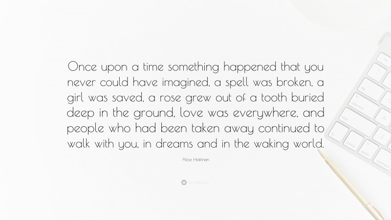 Alice Hoffman Quote: “Once upon a time something happened that you never could have imagined, a spell was broken, a girl was saved, a rose grew out of a tooth buried deep in the ground, love was everywhere, and people who had been taken away continued to walk with you, in dreams and in the waking world.”