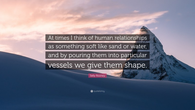 Sally Rooney Quote: “At times I think of human relationships as something soft like sand or water, and by pouring them into particular vessels we give them shape.”