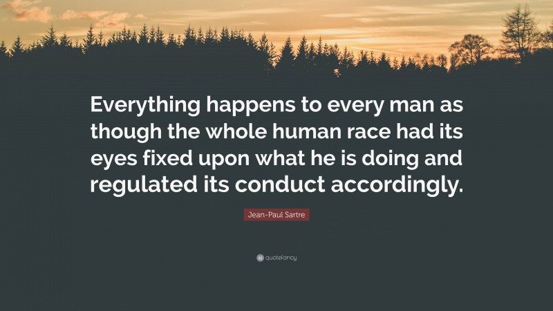 Jean-Paul Sartre Quote: “Everything happens to every man as though the whole human race had its eyes fixed upon what he is doing and regulated its conduct accordingly.”