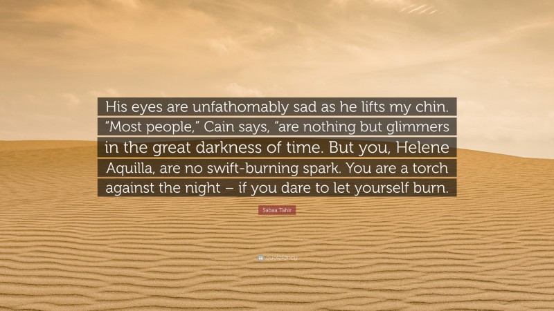 Sabaa Tahir Quote: “His eyes are unfathomably sad as he lifts my chin. “Most people,” Cain says, “are nothing but glimmers in the great darkness of time. But you, Helene Aquilla, are no swift-burning spark. You are a torch against the night – if you dare to let yourself burn.”