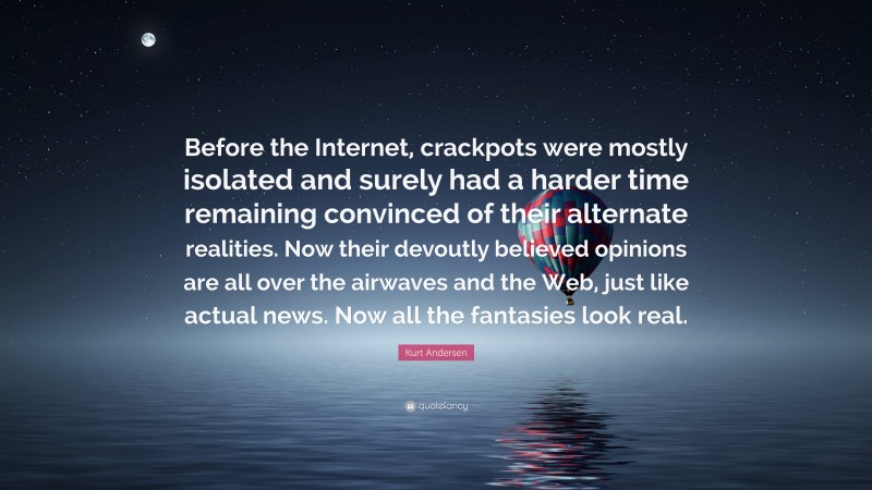 Kurt Andersen Quote: “Before the Internet, crackpots were mostly isolated and surely had a harder time remaining convinced of their alternate realities. Now their devoutly believed opinions are all over the airwaves and the Web, just like actual news. Now all the fantasies look real.”