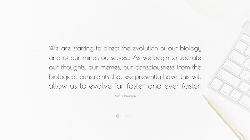 Peter H. Diamandis Quote: “We are starting to direct the evolution of our biology and of our minds ourselves... As we begin to liberate our thoughts, our memes, our consciousness from the biological constraints that we presently have, this will allow us to evolve far faster and ever faster.”