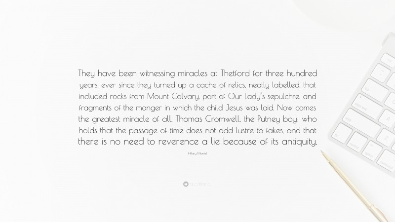 Hilary Mantel Quote: “They have been witnessing miracles at Thetford for three hundred years, ever since they turned up a cache of relics, neatly labelled, that included rocks from Mount Calvary, part of Our Lady’s sepulchre, and fragments of the manger in which the child Jesus was laid. Now comes the greatest miracle of all, Thomas Cromwell, the Putney boy: who holds that the passage of time does not add lustre to fakes, and that there is no need to reverence a lie because of its antiquity.”