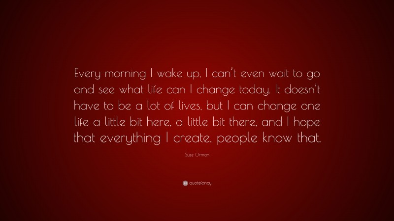 Suze Orman Quote: “Every morning I wake up, I can’t even wait to go and see what life can I change today. It doesn’t have to be a lot of lives, but I can change one life a little bit here, a little bit there, and I hope that everything I create, people know that.”