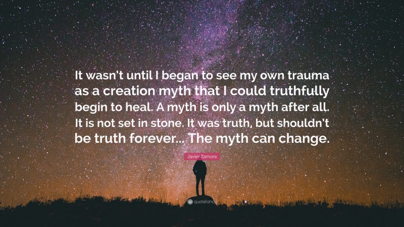 Javier Zamora Quote: “It wasn’t until I began to see my own trauma as a creation myth that I could truthfully begin to heal. A myth is only a myth after all. It is not set in stone. It was truth, but shouldn’t be truth forever... The myth can change.”