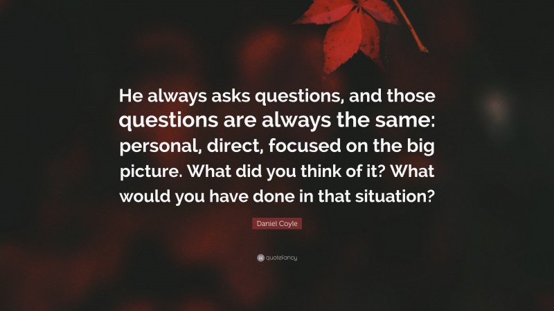 Daniel Coyle Quote: “He always asks questions, and those questions are always the same: personal, direct, focused on the big picture. What did you think of it? What would you have done in that situation?”