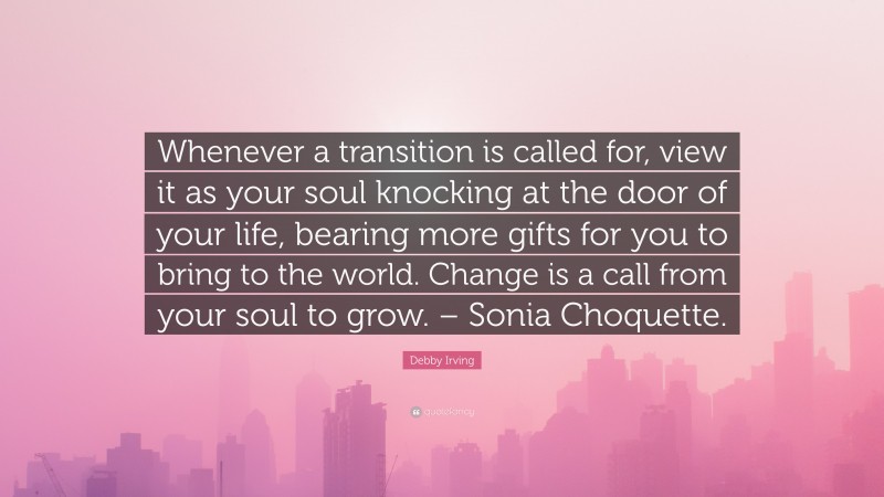 Debby Irving Quote: “Whenever a transition is called for, view it as your soul knocking at the door of your life, bearing more gifts for you to bring to the world. Change is a call from your soul to grow. – Sonia Choquette.”