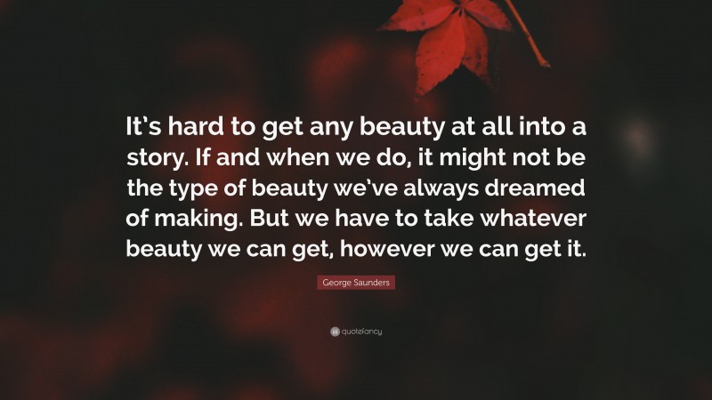George Saunders Quote: “It’s hard to get any beauty at all into a story. If and when we do, it might not be the type of beauty we’ve always dreamed of making. But we have to take whatever beauty we can get, however we can get it.”