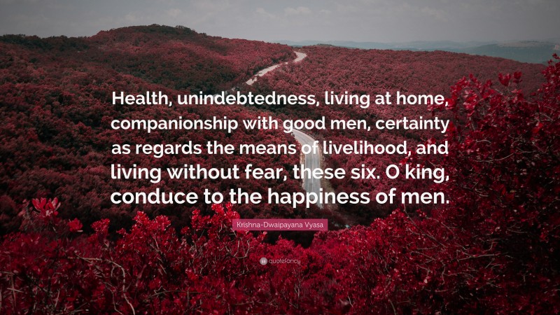 Krishna-Dwaipayana Vyasa Quote: “Health, unindebtedness, living at home, companionship with good men, certainty as regards the means of livelihood, and living without fear, these six. O king, conduce to the happiness of men.”