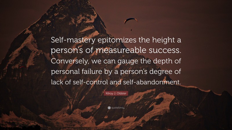 Kilroy J. Oldster Quote: “Self-mastery epitomizes the height a person’s of measureable success. Conversely, we can gauge the depth of personal failure by a person’s degree of lack of self-control and self-abandonment.”