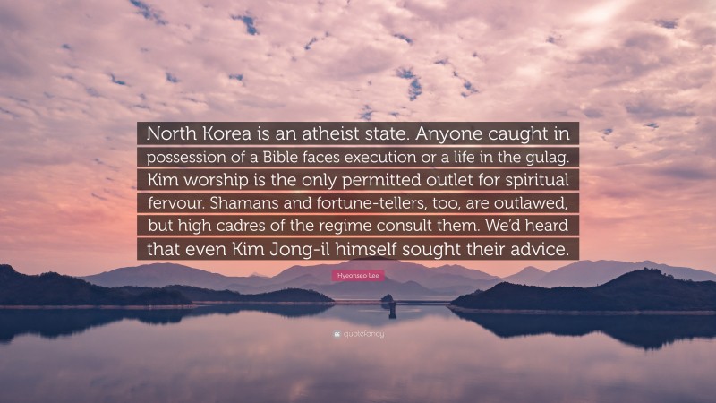 Hyeonseo Lee Quote: “North Korea is an atheist state. Anyone caught in possession of a Bible faces execution or a life in the gulag. Kim worship is the only permitted outlet for spiritual fervour. Shamans and fortune-tellers, too, are outlawed, but high cadres of the regime consult them. We’d heard that even Kim Jong-il himself sought their advice.”