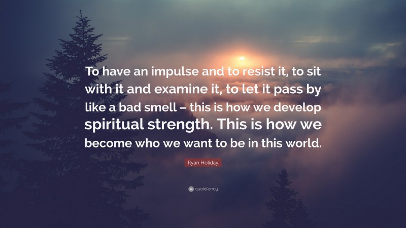 Ryan Holiday Quote: “To have an impulse and to resist it, to sit with it and examine it, to let it pass by like a bad smell – this is how we develop spiritual strength. This is how we become who we want to be in this world.”