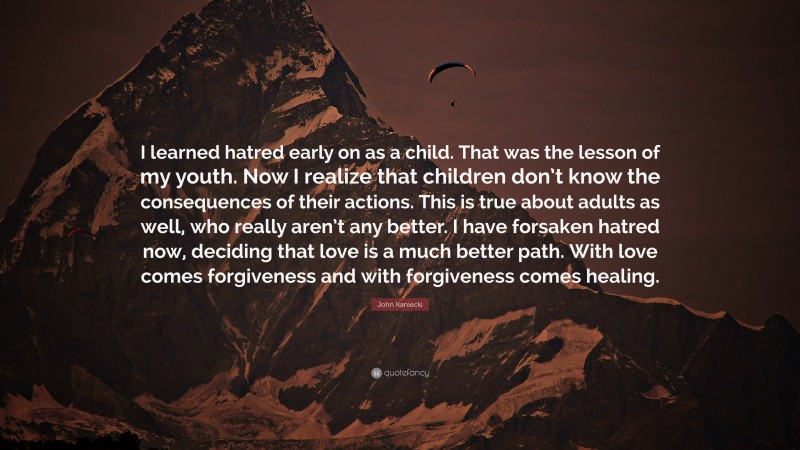 John Kaniecki Quote: “I learned hatred early on as a child. That was the lesson of my youth. Now I realize that children don’t know the consequences of their actions. This is true about adults as well, who really aren’t any better. I have forsaken hatred now, deciding that love is a much better path. With love comes forgiveness and with forgiveness comes healing.”