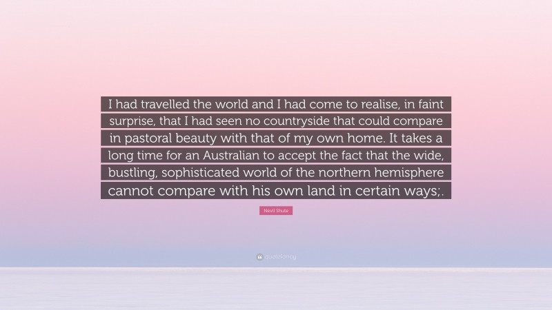 Nevil Shute Quote: “I had travelled the world and I had come to realise, in faint surprise, that I had seen no countryside that could compare in pastoral beauty with that of my own home. It takes a long time for an Australian to accept the fact that the wide, bustling, sophisticated world of the northern hemisphere cannot compare with his own land in certain ways;.”