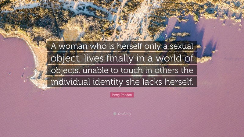 Betty Friedan Quote: “A woman who is herself only a sexual object, lives finally in a world of objects, unable to touch in others the individual identity she lacks herself.”