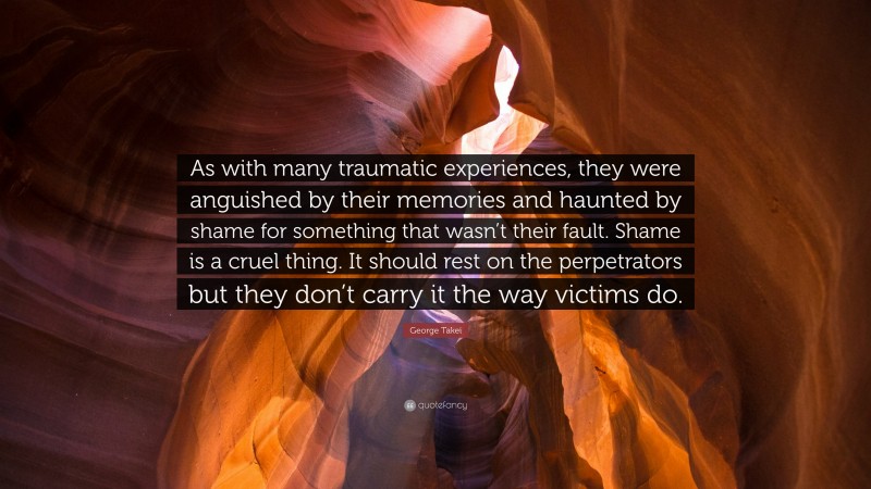 George Takei Quote: “As with many traumatic experiences, they were anguished by their memories and haunted by shame for something that wasn’t their fault. Shame is a cruel thing. It should rest on the perpetrators but they don’t carry it the way victims do.”