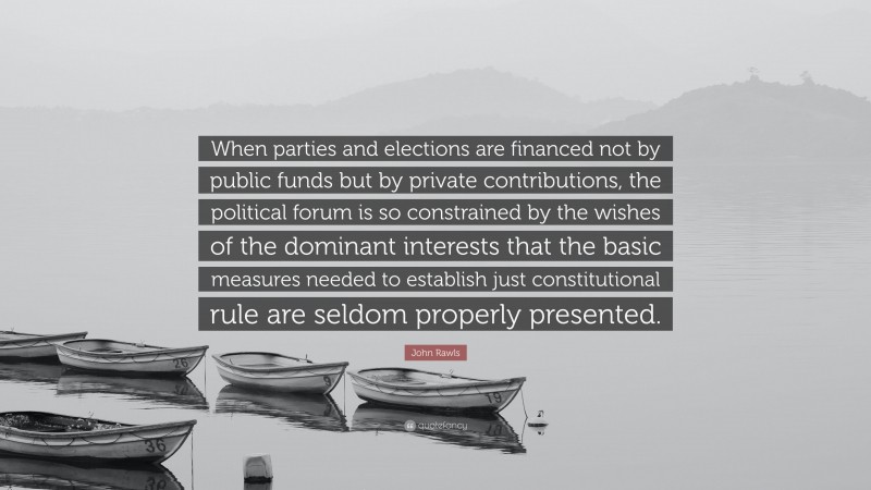 John Rawls Quote: “When parties and elections are financed not by public funds but by private contributions, the political forum is so constrained by the wishes of the dominant interests that the basic measures needed to establish just constitutional rule are seldom properly presented.”