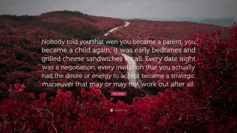 Lisa Unger Quote: “Nobody told you that wen you became a parent, you became a child again; it was early bedtimes and grilled cheese sandwiches for all. Every date night was a negotiation, every invitation that you actually had the desire or energy to accept became a strategic maneuver that may or may not work out after all.”