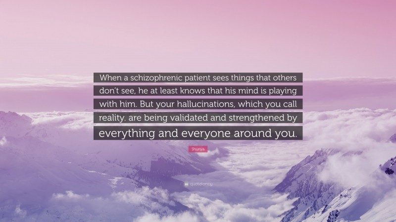 Shunya Quote: “When a schizophrenic patient sees things that others don’t see, he at least knows that his mind is playing with him. But your hallucinations, which you call reality. are being validated and strengthened by everything and everyone around you.”