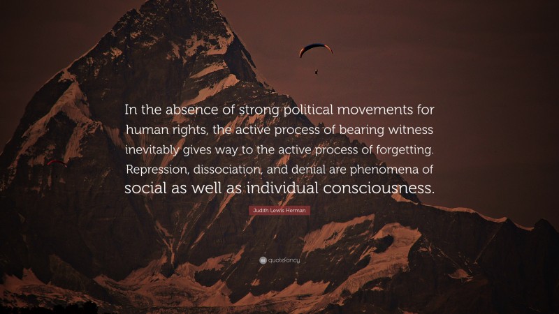 Judith Lewis Herman Quote: “In the absence of strong political movements for human rights, the active process of bearing witness inevitably gives way to the active process of forgetting. Repression, dissociation, and denial are phenomena of social as well as individual consciousness.”