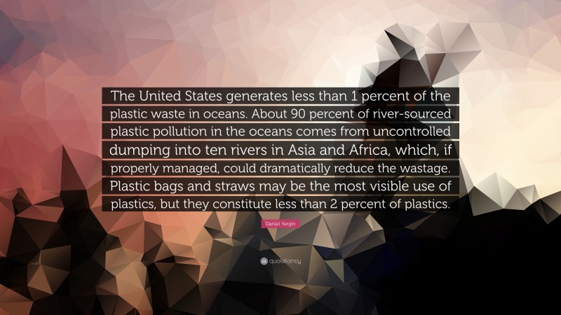 Daniel Yergin Quote: “The United States generates less than 1 percent of the plastic waste in oceans. About 90 percent of river-sourced plastic pollution in the oceans comes from uncontrolled dumping into ten rivers in Asia and Africa, which, if properly managed, could dramatically reduce the wastage. Plastic bags and straws may be the most visible use of plastics, but they constitute less than 2 percent of plastics.”