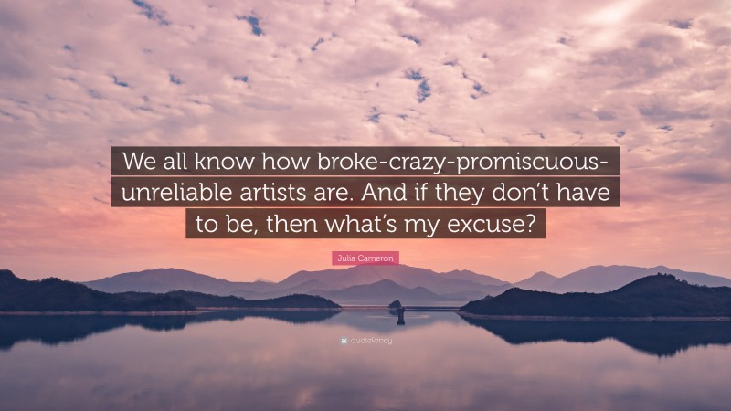 Julia Cameron Quote: “We all know how broke-crazy-promiscuous-unreliable artists are. And if they don’t have to be, then what’s my excuse?”
