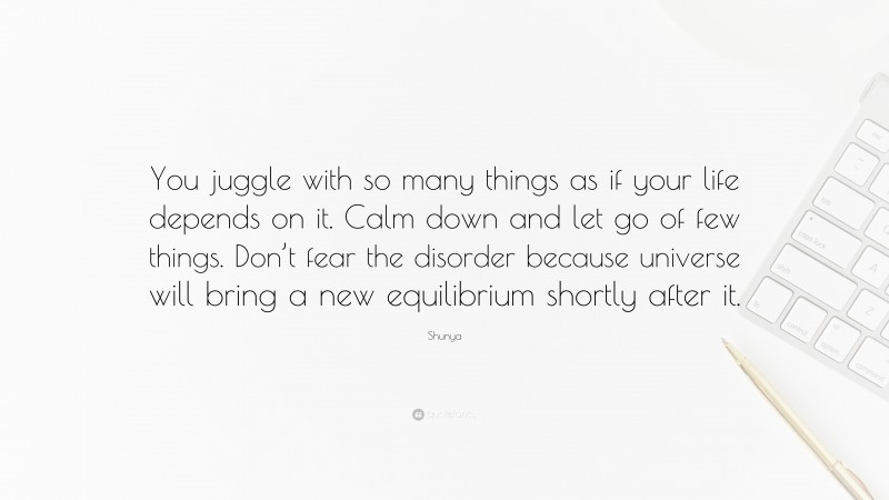 Shunya Quote: “You juggle with so many things as if your life depends on it. Calm down and let go of few things. Don’t fear the disorder because universe will bring a new equilibrium shortly after it.”