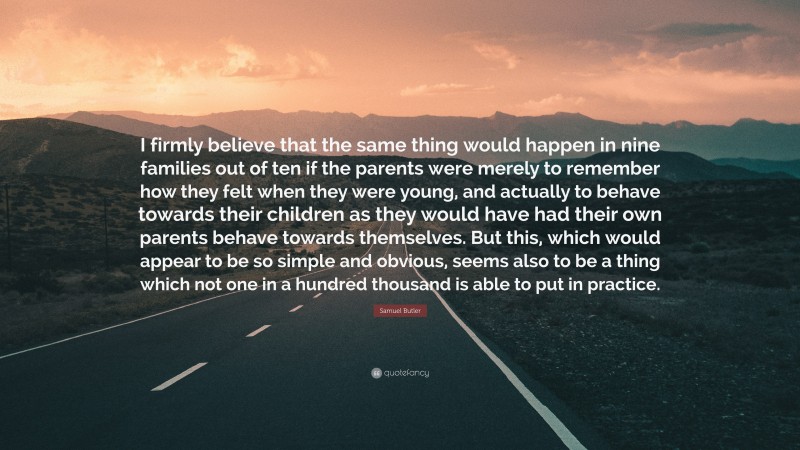 Samuel Butler Quote: “I firmly believe that the same thing would happen in nine families out of ten if the parents were merely to remember how they felt when they were young, and actually to behave towards their children as they would have had their own parents behave towards themselves. But this, which would appear to be so simple and obvious, seems also to be a thing which not one in a hundred thousand is able to put in practice.”