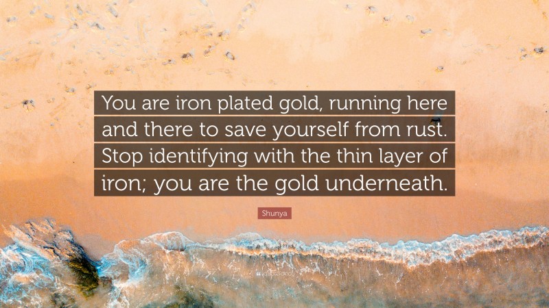 Shunya Quote: “You are iron plated gold, running here and there to save yourself from rust. Stop identifying with the thin layer of iron; you are the gold underneath.”