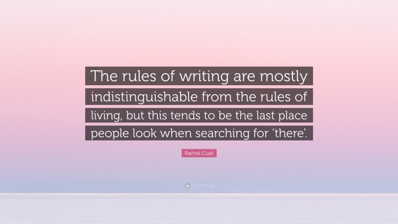 Rachel Cusk Quote: “The rules of writing are mostly indistinguishable from the rules of living, but this tends to be the last place people look when searching for ‘there’.”