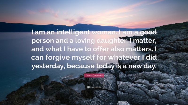 Diane Guerrero Quote: “I am an intelligent woman. I am a good person and a loving daughter. I matter, and what I have to offer also matters. I can forgive myself for whatever I did yesterday, because today is a new day.”