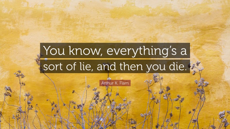 Arthur K. Flam Quote: “You know, everything’s a sort of lie, and then you die.”