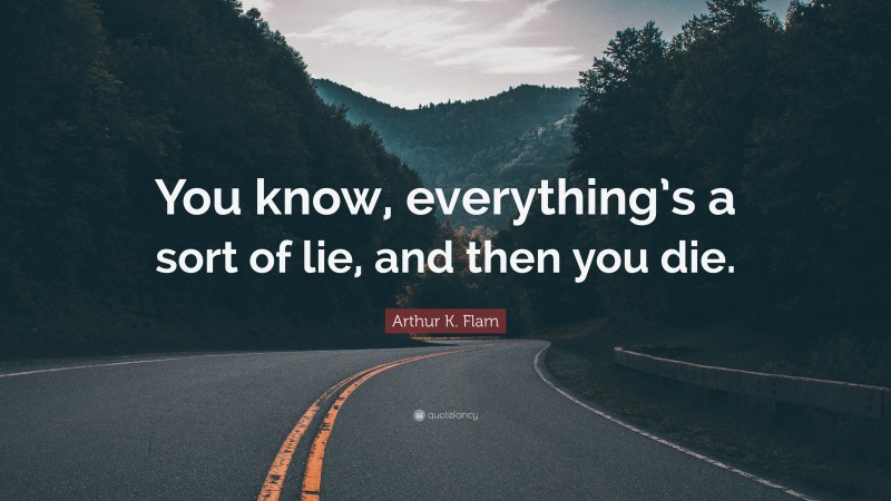 Arthur K. Flam Quote: “You know, everything’s a sort of lie, and then you die.”