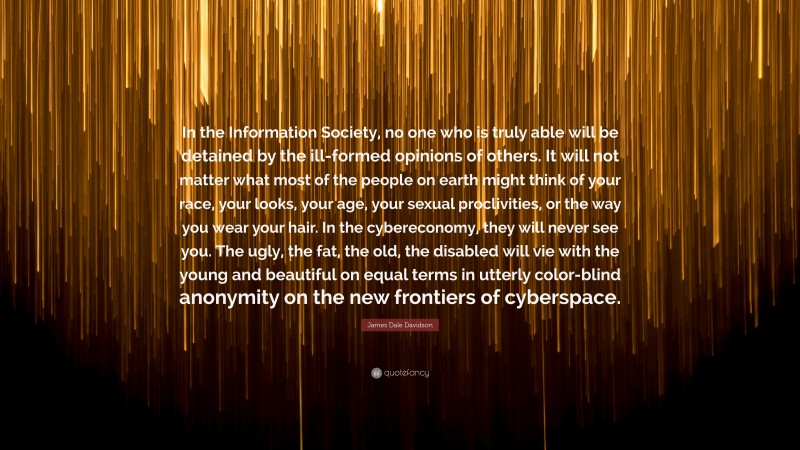 James Dale Davidson Quote: “In the Information Society, no one who is truly able will be detained by the ill-formed opinions of others. It will not matter what most of the people on earth might think of your race, your looks, your age, your sexual proclivities, or the way you wear your hair. In the cybereconomy, they will never see you. The ugly, the fat, the old, the disabled will vie with the young and beautiful on equal terms in utterly color-blind anonymity on the new frontiers of cyberspace.”