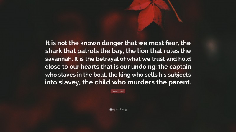 Karen Lord Quote: “It is not the known danger that we most fear, the shark that patrols the bay, the lion that rules the savannah. It is the betrayal of what we trust and hold close to our hearts that is our undoing: the captain who staves in the boat, the king who sells his subjects into slavey, the child who murders the parent.”