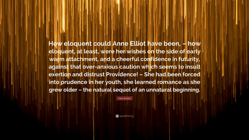 Jane Austen Quote: “How eloquent could Anne Elliot have been, – how eloquent, at least, were her wishes on the side of early warm attachment, and a cheerful confidence in futurity, against that over-anxious caution which seems to insult exertion and distrust Providence! – She had been forced into prudence in her youth, she learned romance as she grew older – the natural sequel of an unnatural beginning.”