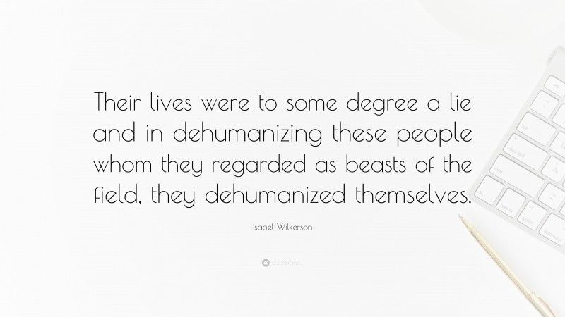 Isabel Wilkerson Quote: “Their lives were to some degree a lie and in dehumanizing these people whom they regarded as beasts of the field, they dehumanized themselves.”