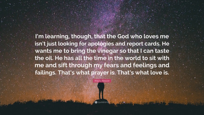 Shauna Niequist Quote: “I’m learning, though, that the God who loves me isn’t just looking for apologies and report cards. He wants me to bring the vinegar so that I can taste the oil. He has all the time in the world to sit with me and sift through my fears and feelings and failings. That’s what prayer is. That’s what love is.”