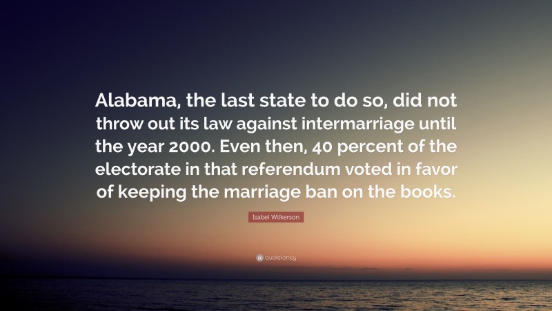 Isabel Wilkerson Quote: “Alabama, the last state to do so, did not throw out its law against intermarriage until the year 2000. Even then, 40 percent of the electorate in that referendum voted in favor of keeping the marriage ban on the books.”