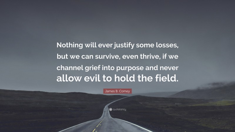 James B. Comey Quote: “Nothing will ever justify some losses, but we can survive, even thrive, if we channel grief into purpose and never allow evil to hold the field.”