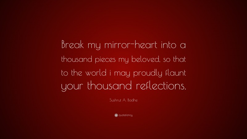 Sushrut A. Badhe Quote: “Break my mirror-heart into a thousand pieces my beloved, so that to the world i may proudly flaunt your thousand reflections.”