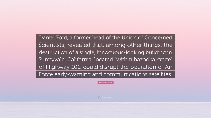 Eric Schlosser Quote: “Daniel Ford, a former head of the Union of Concerned Scientists, revealed that, among other things, the destruction of a single, innocuous-looking building in Sunnyvale, California, located “within bazooka range” of Highway 101, could disrupt the operation of Air Force early-warning and communications satellites.”